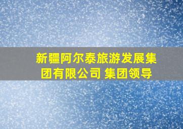 新疆阿尔泰旅游发展集团有限公司 集团领导